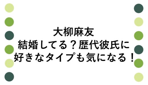 大柳麻友は結婚してる？歴代彼氏に好きなタイプも気になる！