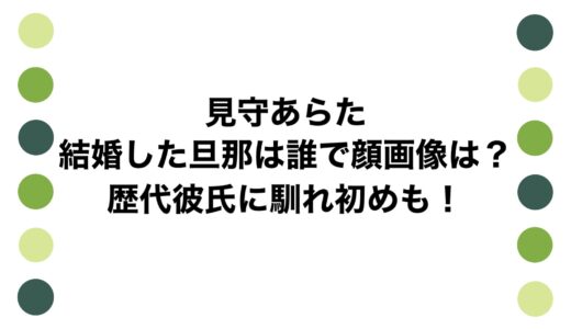見守あらたが結婚した旦那は誰で顔画像は？歴代彼氏に馴れ初めも！