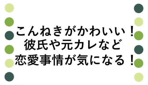 こんねきがかわいい！彼氏や元カレなど恋愛事情が気になる！