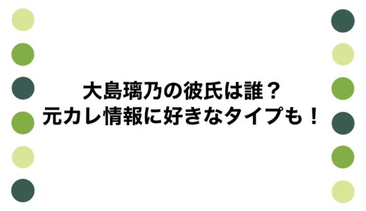 大島璃乃の彼氏は誰？元カレ情報に好きなタイプも！