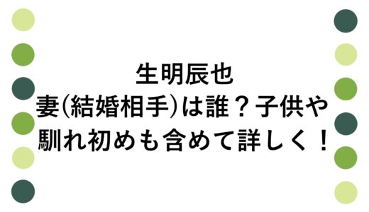生明辰也の妻(結婚相手)は誰？子供や馴れ初めも含めて詳しく！