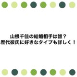 山根千佳の結婚相手は誰？歴代彼氏に好きなタイプも詳しく！