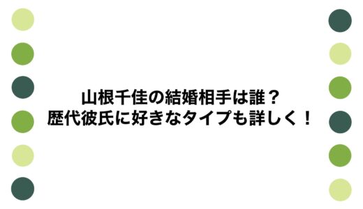 山根千佳の結婚相手は誰？歴代彼氏に好きなタイプも詳しく！